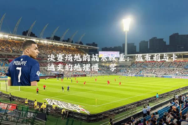 决赛场地的战术权重：温布利与卡迪夫的地理博弈学
