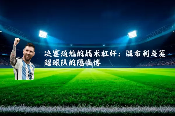 决赛场地的战术杠杆：温布利与英超球队的隐性博弈